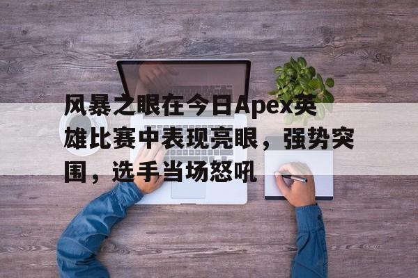 风暴之眼在今日Apex英雄比赛中表现亮眼，强势突围，选手当场怒吼(樊振东在国际赛场上的表现)